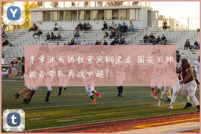 李章洙或执教重庆铜梁龙 国安旧帅能否带队再战中超?