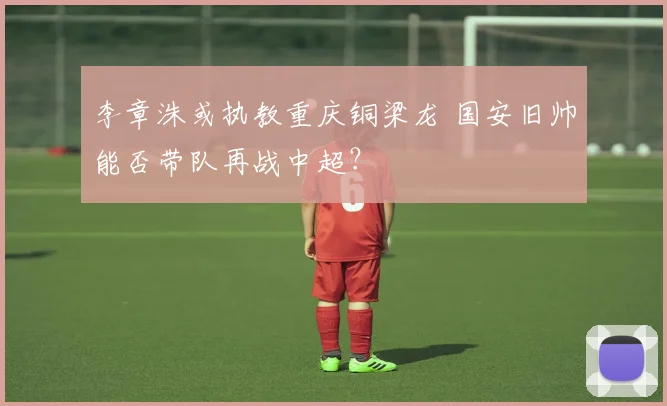 李章洙或执教重庆铜梁龙 国安旧帅能否带队再战中超？
